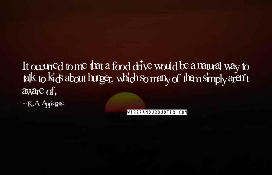 K.A. Applegate Quotes: It occurred to me that a food drive would be a natural way to talk to kids about hunger, which so many of them simply aren't aware of.
