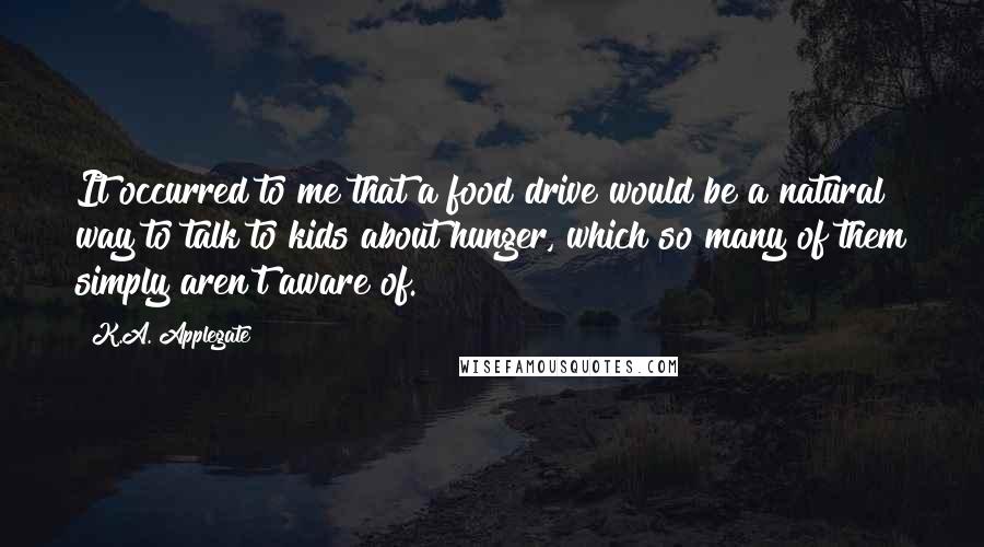 K.A. Applegate Quotes: It occurred to me that a food drive would be a natural way to talk to kids about hunger, which so many of them simply aren't aware of.