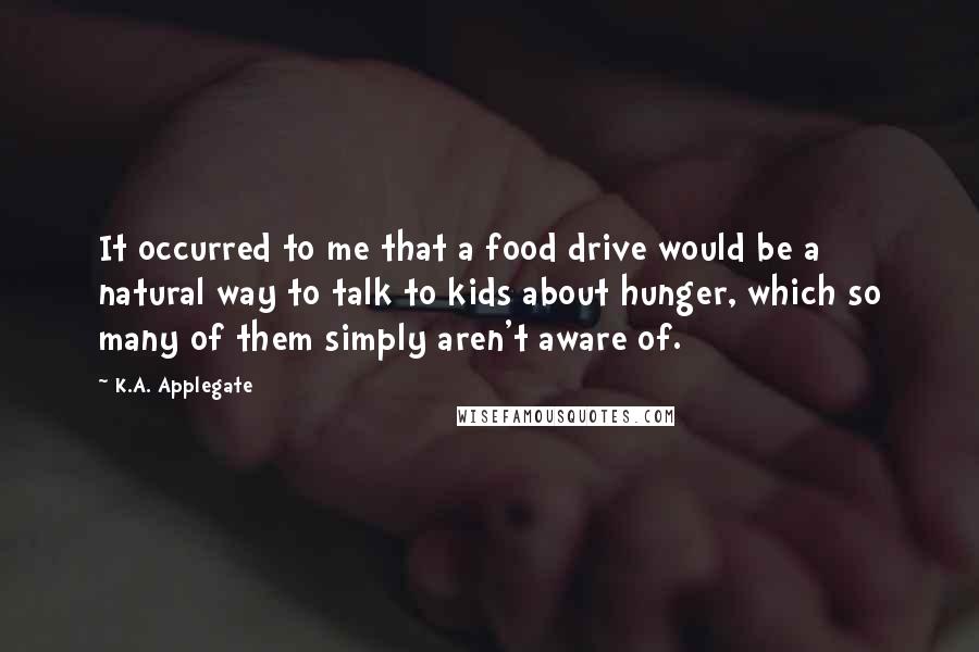 K.A. Applegate Quotes: It occurred to me that a food drive would be a natural way to talk to kids about hunger, which so many of them simply aren't aware of.
