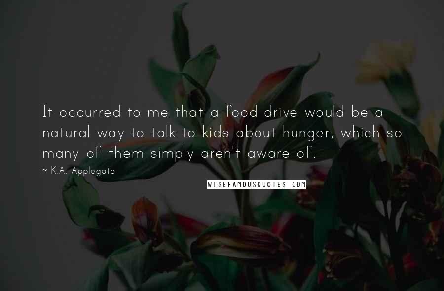 K.A. Applegate Quotes: It occurred to me that a food drive would be a natural way to talk to kids about hunger, which so many of them simply aren't aware of.