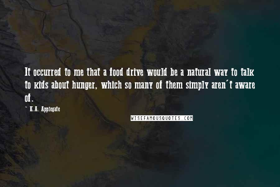 K.A. Applegate Quotes: It occurred to me that a food drive would be a natural way to talk to kids about hunger, which so many of them simply aren't aware of.