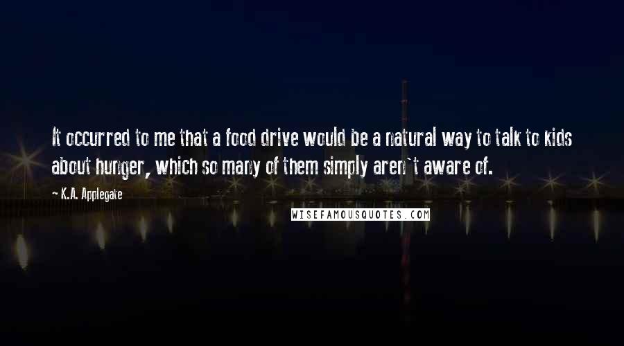 K.A. Applegate Quotes: It occurred to me that a food drive would be a natural way to talk to kids about hunger, which so many of them simply aren't aware of.