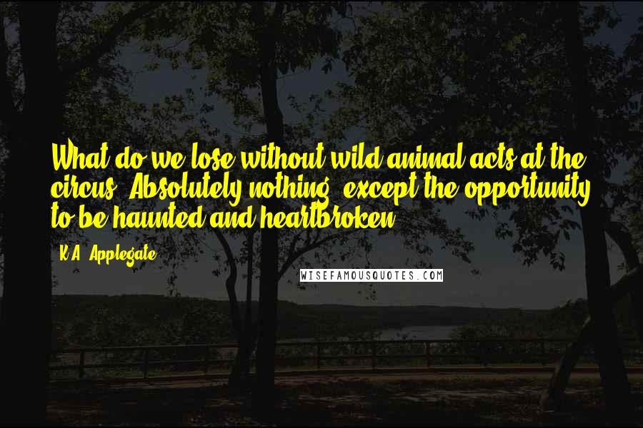 K.A. Applegate Quotes: What do we lose without wild animal acts at the circus? Absolutely nothing, except the opportunity to be haunted and heartbroken.