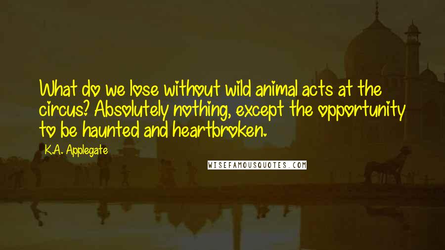 K.A. Applegate Quotes: What do we lose without wild animal acts at the circus? Absolutely nothing, except the opportunity to be haunted and heartbroken.