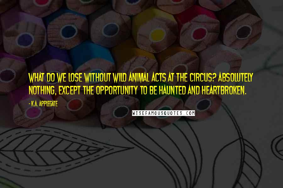 K.A. Applegate Quotes: What do we lose without wild animal acts at the circus? Absolutely nothing, except the opportunity to be haunted and heartbroken.