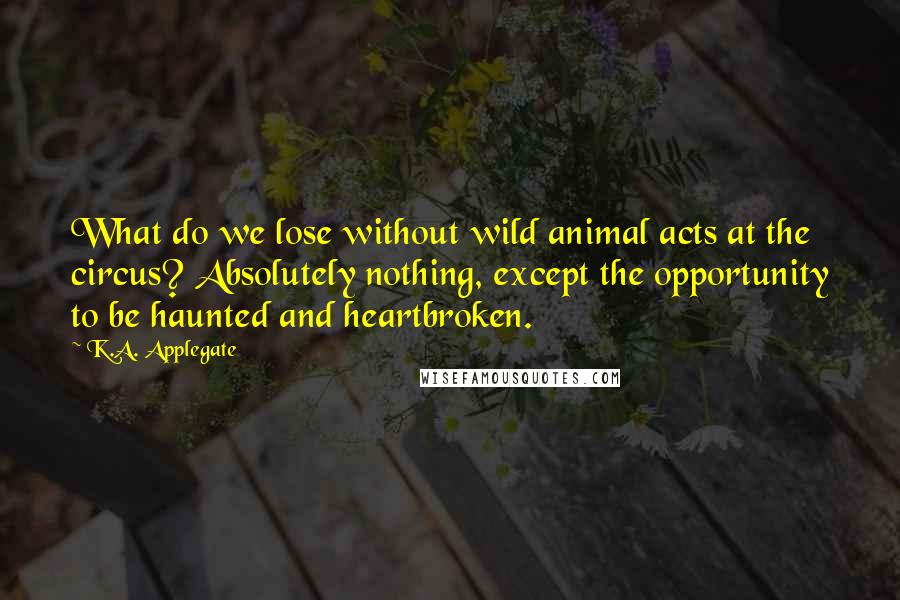K.A. Applegate Quotes: What do we lose without wild animal acts at the circus? Absolutely nothing, except the opportunity to be haunted and heartbroken.