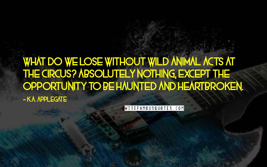 K.A. Applegate Quotes: What do we lose without wild animal acts at the circus? Absolutely nothing, except the opportunity to be haunted and heartbroken.