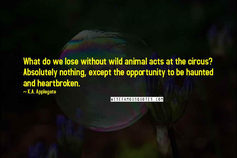K.A. Applegate Quotes: What do we lose without wild animal acts at the circus? Absolutely nothing, except the opportunity to be haunted and heartbroken.
