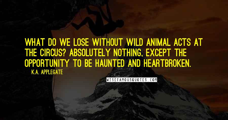 K.A. Applegate Quotes: What do we lose without wild animal acts at the circus? Absolutely nothing, except the opportunity to be haunted and heartbroken.