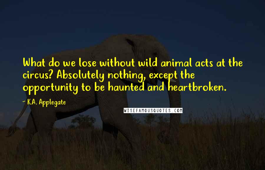 K.A. Applegate Quotes: What do we lose without wild animal acts at the circus? Absolutely nothing, except the opportunity to be haunted and heartbroken.