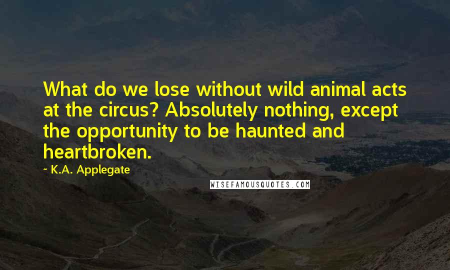 K.A. Applegate Quotes: What do we lose without wild animal acts at the circus? Absolutely nothing, except the opportunity to be haunted and heartbroken.