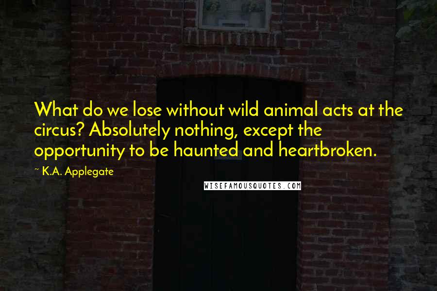 K.A. Applegate Quotes: What do we lose without wild animal acts at the circus? Absolutely nothing, except the opportunity to be haunted and heartbroken.