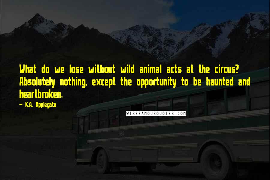 K.A. Applegate Quotes: What do we lose without wild animal acts at the circus? Absolutely nothing, except the opportunity to be haunted and heartbroken.