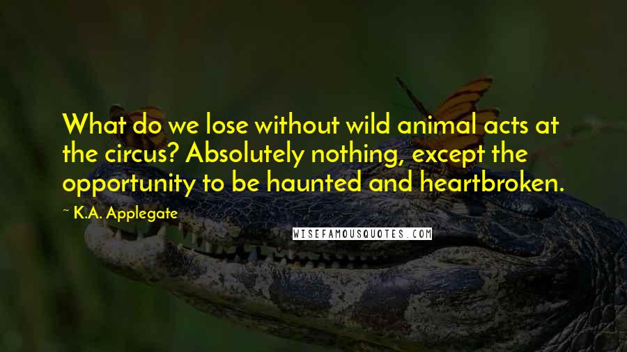 K.A. Applegate Quotes: What do we lose without wild animal acts at the circus? Absolutely nothing, except the opportunity to be haunted and heartbroken.