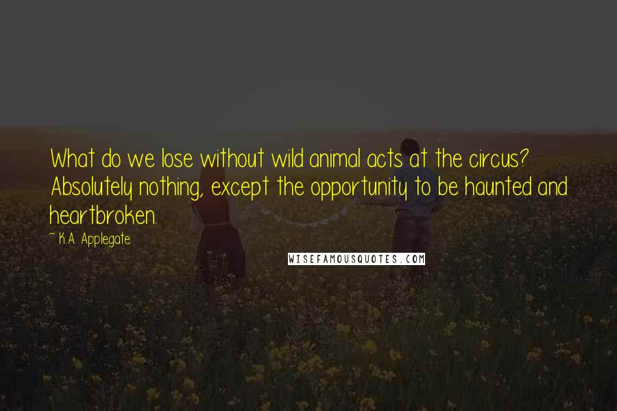 K.A. Applegate Quotes: What do we lose without wild animal acts at the circus? Absolutely nothing, except the opportunity to be haunted and heartbroken.