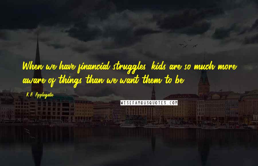 K.A. Applegate Quotes: When we have financial struggles, kids are so much more aware of things than we want them to be.