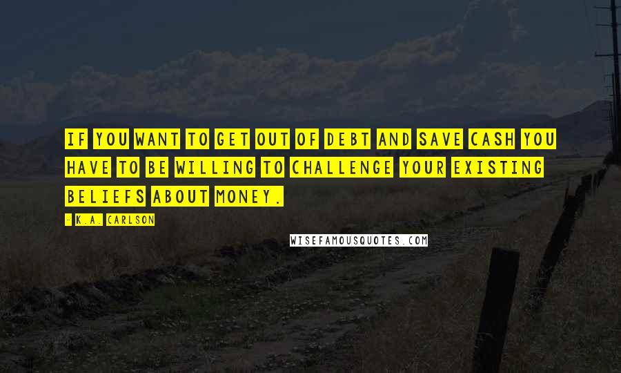 K.A. Carlson Quotes: If you want to get out of debt and save cash you have to be willing to challenge your existing beliefs about money.