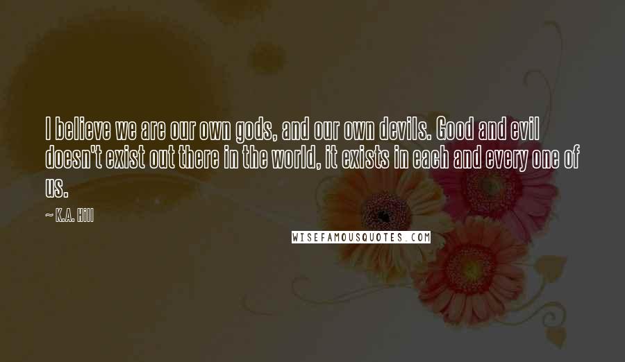 K.A. Hill Quotes: I believe we are our own gods, and our own devils. Good and evil doesn't exist out there in the world, it exists in each and every one of us.