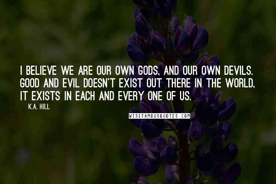 K.A. Hill Quotes: I believe we are our own gods, and our own devils. Good and evil doesn't exist out there in the world, it exists in each and every one of us.