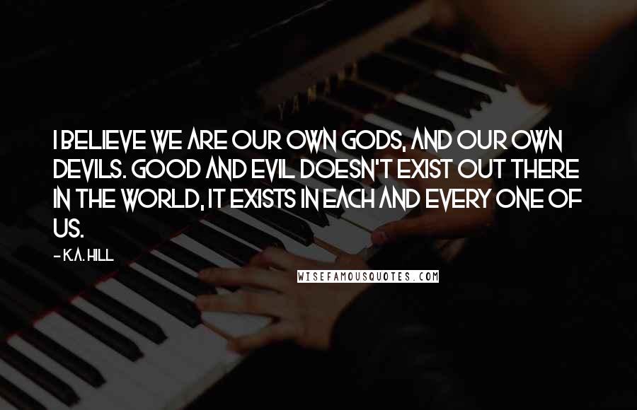 K.A. Hill Quotes: I believe we are our own gods, and our own devils. Good and evil doesn't exist out there in the world, it exists in each and every one of us.