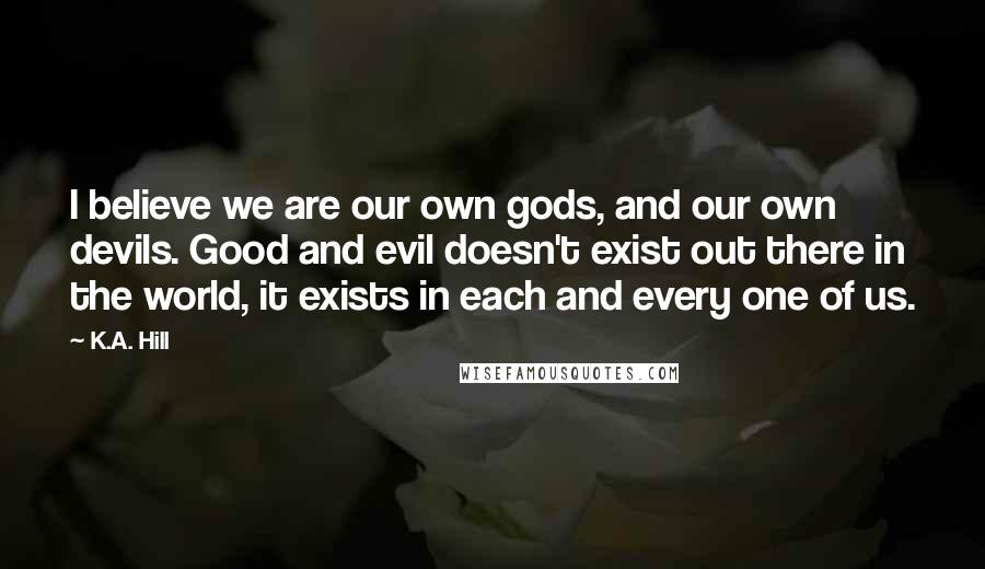 K.A. Hill Quotes: I believe we are our own gods, and our own devils. Good and evil doesn't exist out there in the world, it exists in each and every one of us.