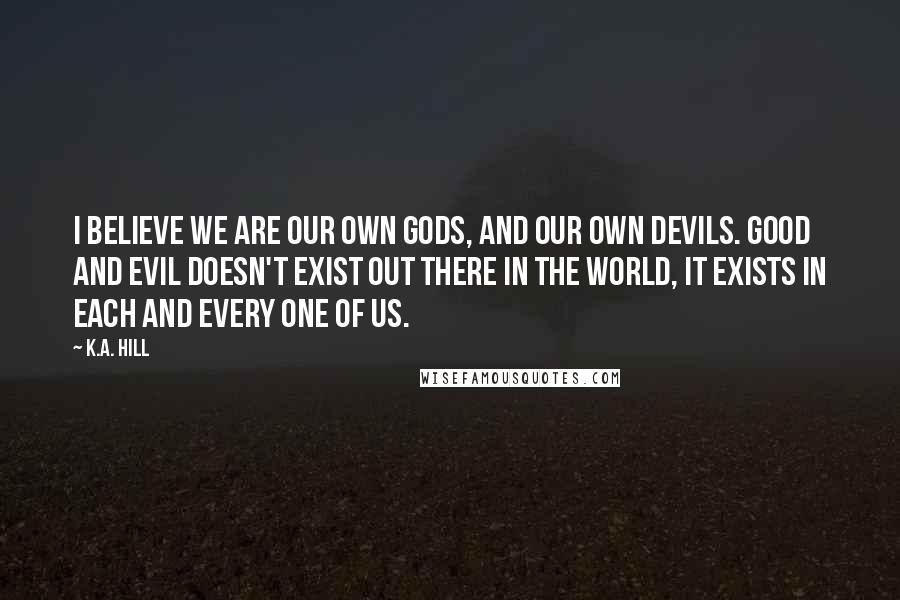 K.A. Hill Quotes: I believe we are our own gods, and our own devils. Good and evil doesn't exist out there in the world, it exists in each and every one of us.