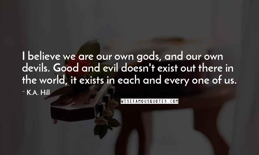 K.A. Hill Quotes: I believe we are our own gods, and our own devils. Good and evil doesn't exist out there in the world, it exists in each and every one of us.