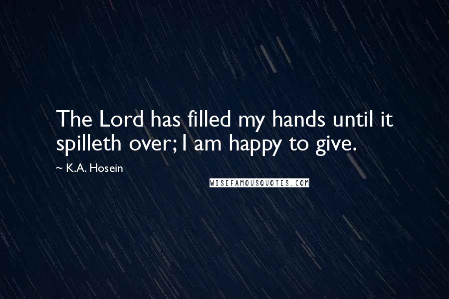 K.A. Hosein Quotes: The Lord has filled my hands until it spilleth over; I am happy to give.