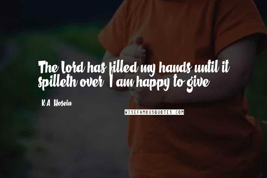 K.A. Hosein Quotes: The Lord has filled my hands until it spilleth over; I am happy to give.