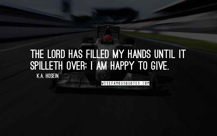 K.A. Hosein Quotes: The Lord has filled my hands until it spilleth over; I am happy to give.