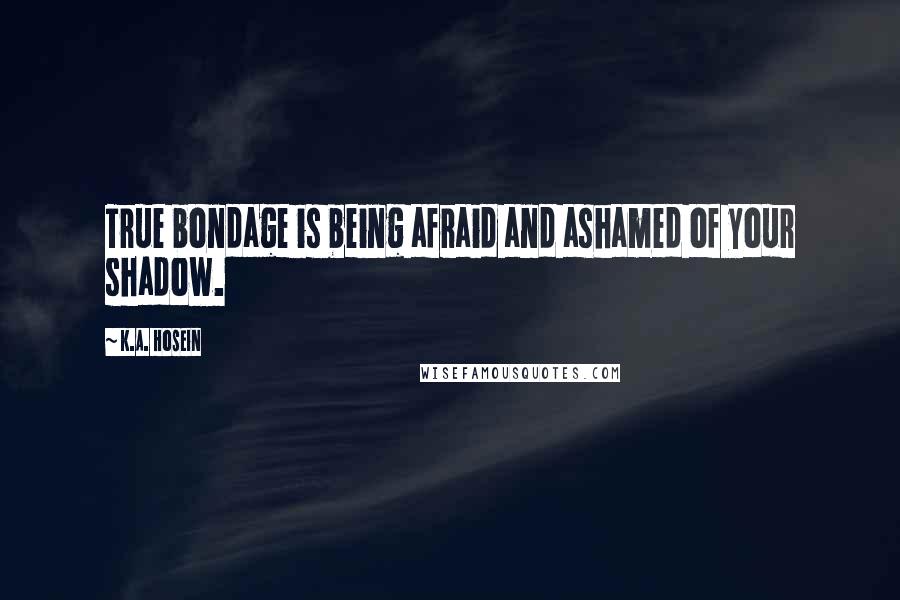 K.A. Hosein Quotes: True bondage is being afraid and ashamed of your shadow.
