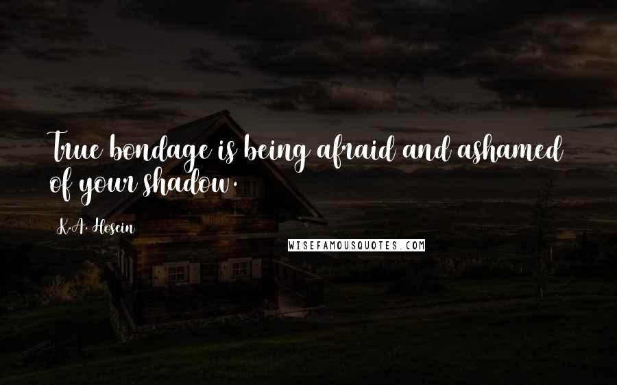 K.A. Hosein Quotes: True bondage is being afraid and ashamed of your shadow.