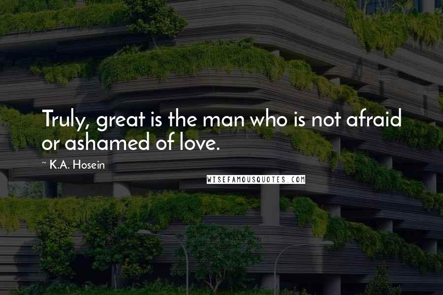 K.A. Hosein Quotes: Truly, great is the man who is not afraid or ashamed of love.