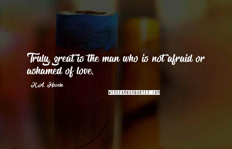 K.A. Hosein Quotes: Truly, great is the man who is not afraid or ashamed of love.