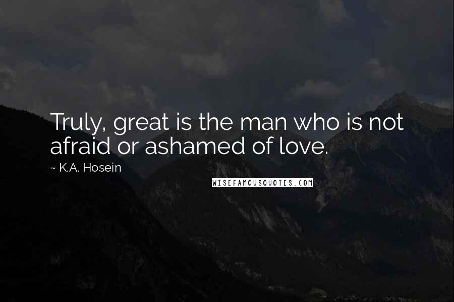 K.A. Hosein Quotes: Truly, great is the man who is not afraid or ashamed of love.