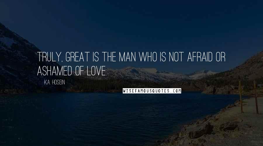 K.A. Hosein Quotes: Truly, great is the man who is not afraid or ashamed of love.