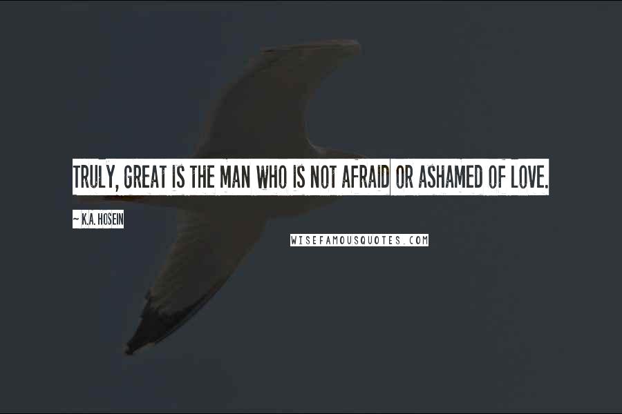 K.A. Hosein Quotes: Truly, great is the man who is not afraid or ashamed of love.