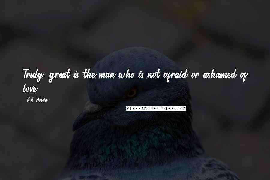 K.A. Hosein Quotes: Truly, great is the man who is not afraid or ashamed of love.