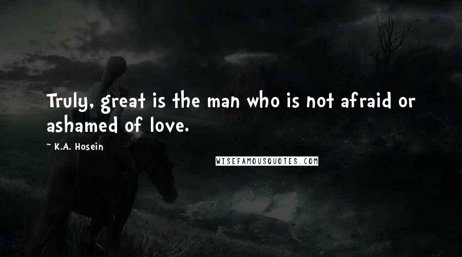 K.A. Hosein Quotes: Truly, great is the man who is not afraid or ashamed of love.