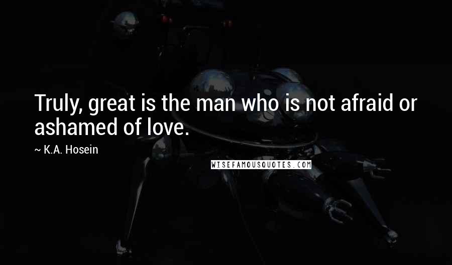 K.A. Hosein Quotes: Truly, great is the man who is not afraid or ashamed of love.