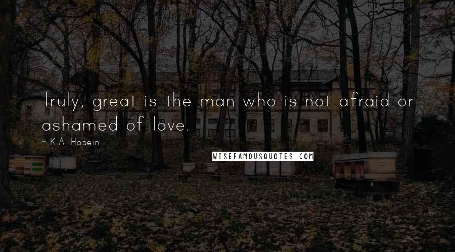 K.A. Hosein Quotes: Truly, great is the man who is not afraid or ashamed of love.