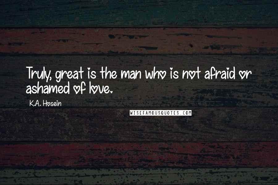 K.A. Hosein Quotes: Truly, great is the man who is not afraid or ashamed of love.