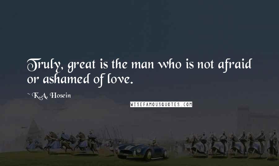 K.A. Hosein Quotes: Truly, great is the man who is not afraid or ashamed of love.