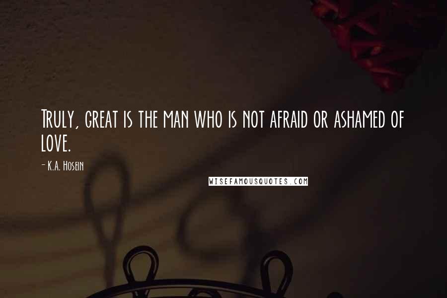 K.A. Hosein Quotes: Truly, great is the man who is not afraid or ashamed of love.