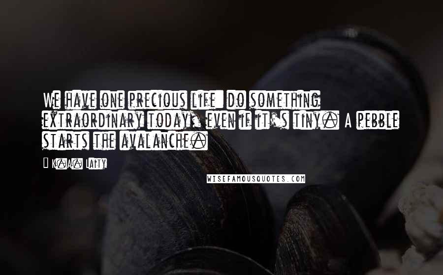 K.A. Laity Quotes: We have one precious life: do something extraordinary today, even if it's tiny. A pebble starts the avalanche.