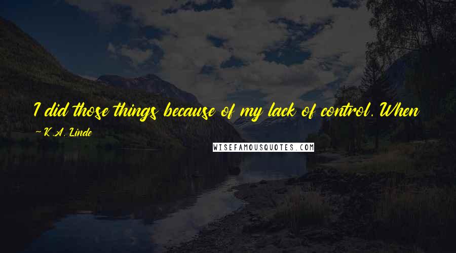 K.A. Linde Quotes: I did those things because of my lack of control. When you touch me Jack, I completely succumb to you. I give into your every whim.