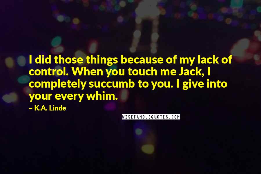 K.A. Linde Quotes: I did those things because of my lack of control. When you touch me Jack, I completely succumb to you. I give into your every whim.