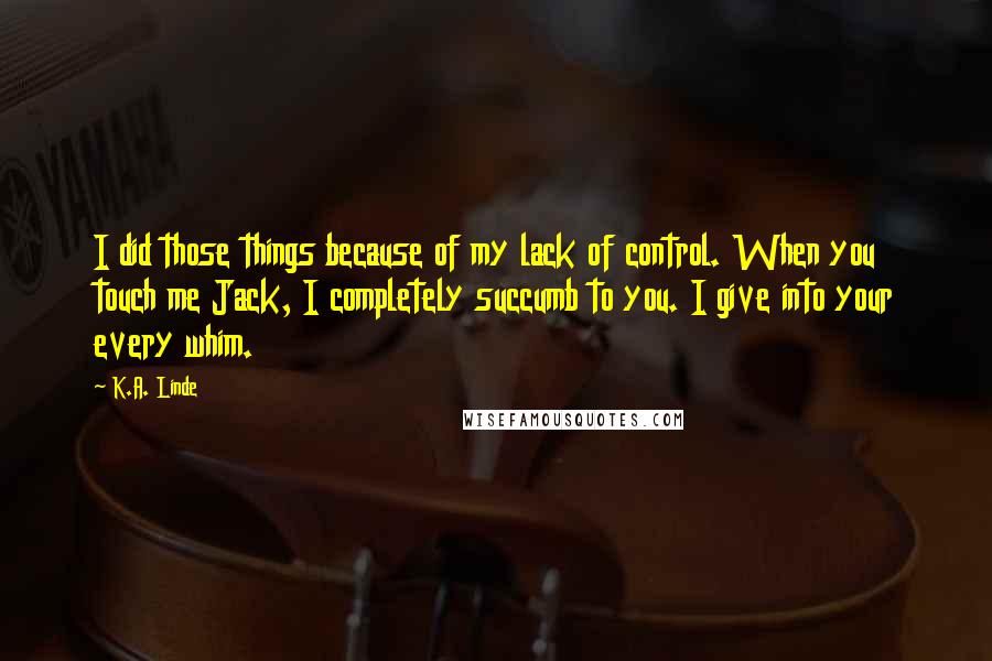 K.A. Linde Quotes: I did those things because of my lack of control. When you touch me Jack, I completely succumb to you. I give into your every whim.