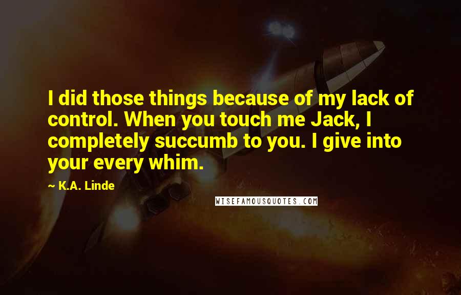 K.A. Linde Quotes: I did those things because of my lack of control. When you touch me Jack, I completely succumb to you. I give into your every whim.