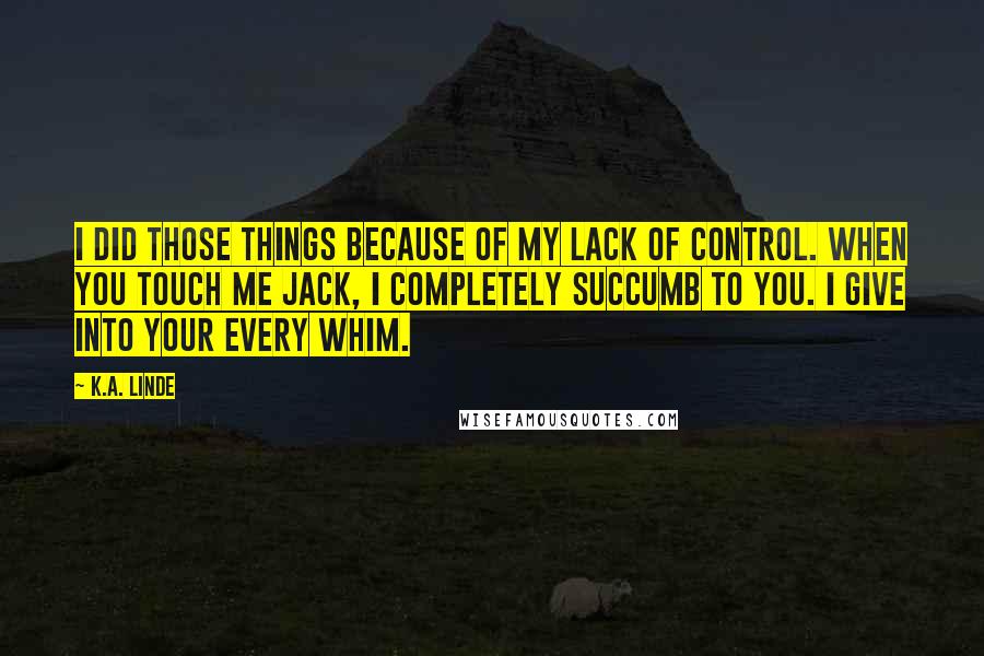 K.A. Linde Quotes: I did those things because of my lack of control. When you touch me Jack, I completely succumb to you. I give into your every whim.